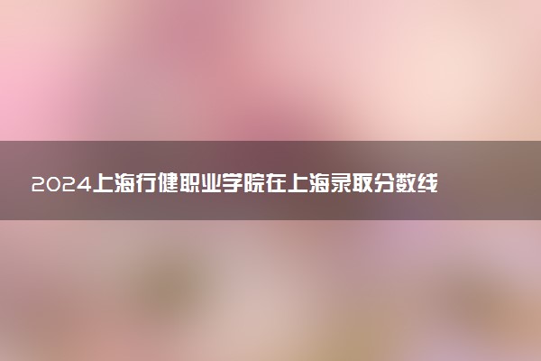 2024上海行健职业学院在上海录取分数线 各专业分数及位次