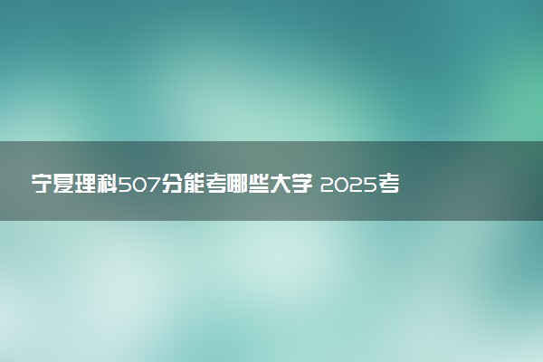 宁夏理科507分能考哪些大学 2025考生稳上的大学名单