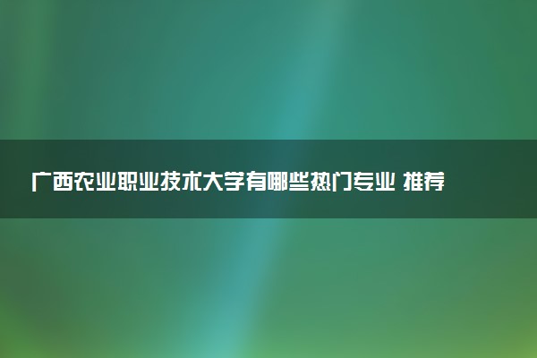 广西农业职业技术大学有哪些热门专业 推荐的王牌专业