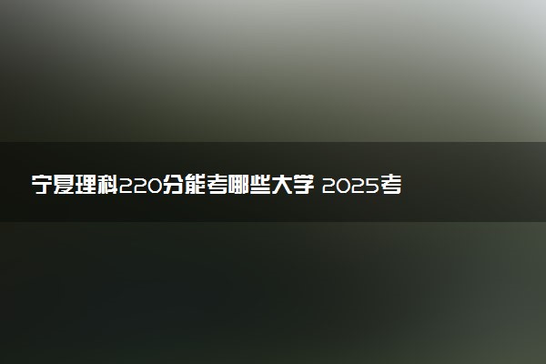 宁夏理科220分能考哪些大学 2025考生稳上的大学名单