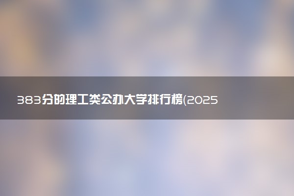 383分的理工类公办大学排行榜（2025考生参考)
