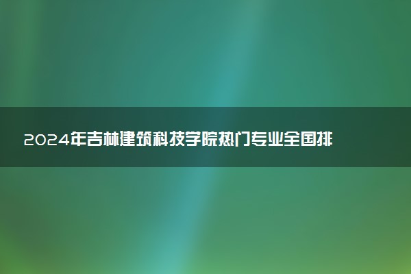 2024年吉林建筑科技学院热门专业全国排名 有哪些专业比较好