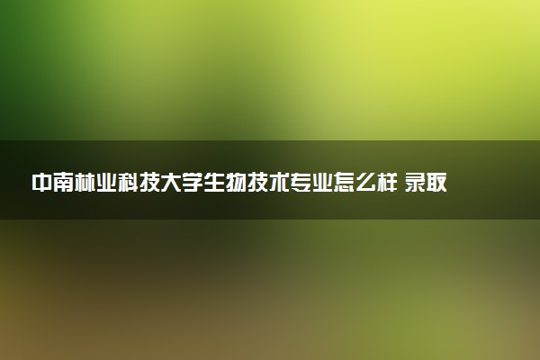 中南林业科技大学生物技术专业怎么样 录取分数线多少