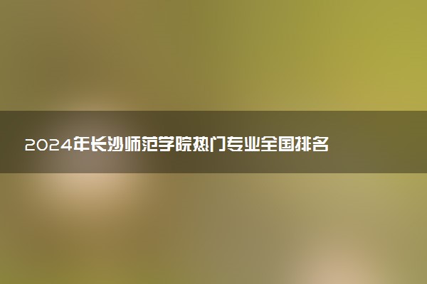 2024年长沙师范学院热门专业全国排名 有哪些专业比较好