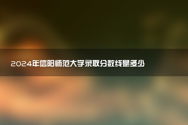 2024年信阳师范大学录取分数线是多少 各省最低分数线及位次