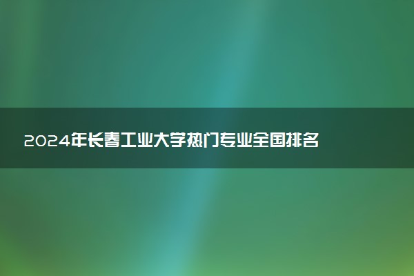 2024年长春工业大学热门专业全国排名 有哪些专业比较好