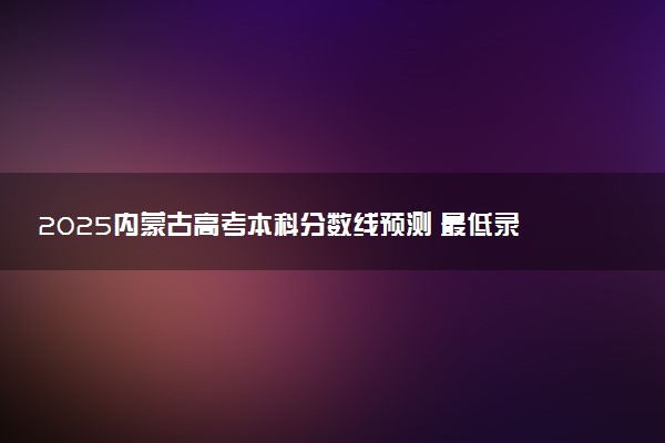 2025内蒙古高考本科分数线预测 最低录取分预估