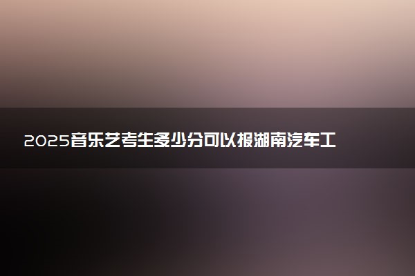 2025音乐艺考生多少分可以报湖南汽车工程职业大学