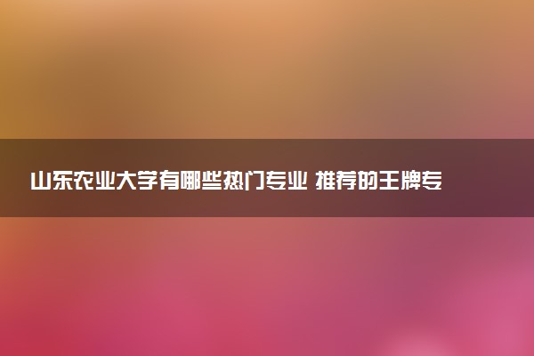 山东农业大学有哪些热门专业 推荐的王牌专业