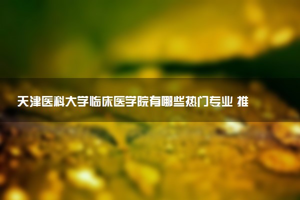 天津医科大学临床医学院有哪些热门专业 推荐的王牌专业