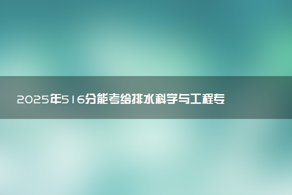 2025年516分能考给排水科学与工程专业吗 516分给排水科学与工程专业大学推荐