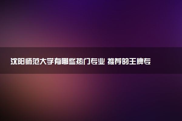 沈阳师范大学有哪些热门专业 推荐的王牌专业