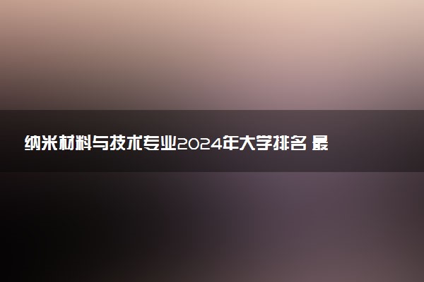 纳米材料与技术专业2024年大学排名 最好的大学排行榜