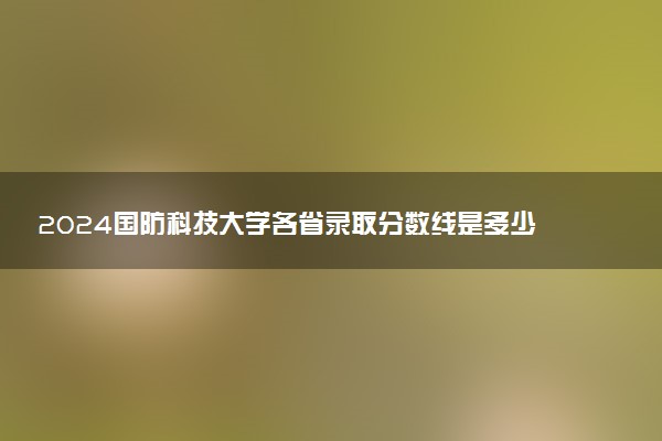 2024国防科技大学各省录取分数线是多少 最低分及位次