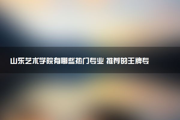 山东艺术学院有哪些热门专业 推荐的王牌专业