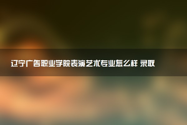 辽宁广告职业学院表演艺术专业怎么样 录取分数线多少