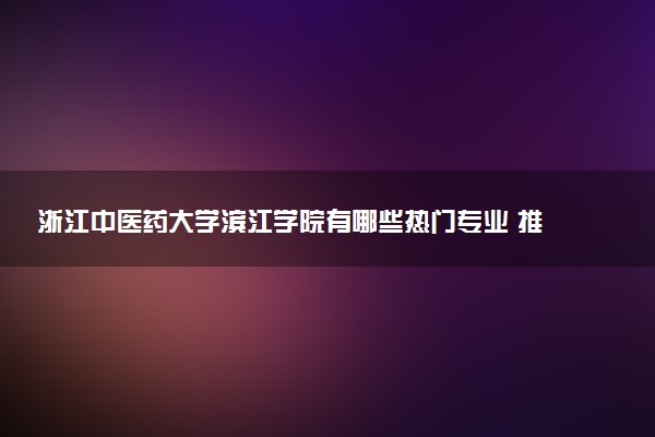 浙江中医药大学滨江学院有哪些热门专业 推荐的王牌专业