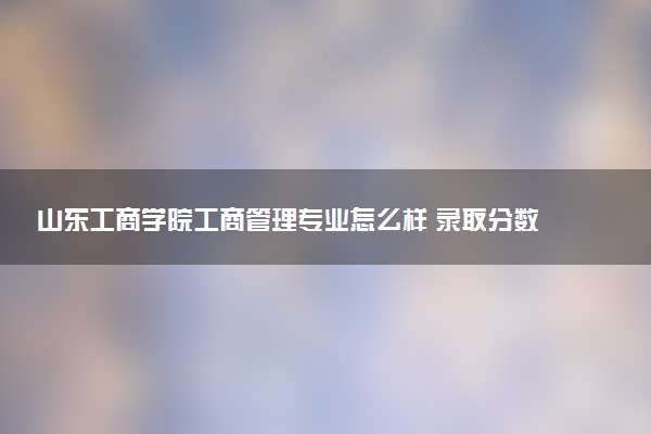 山东工商学院工商管理专业怎么样 录取分数线多少