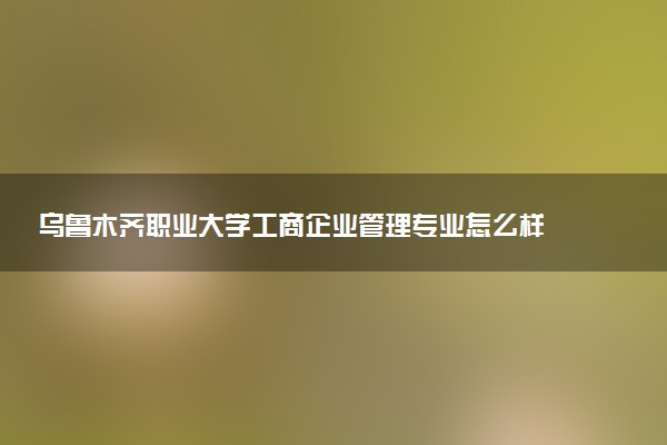 乌鲁木齐职业大学工商企业管理专业怎么样 录取分数线多少
