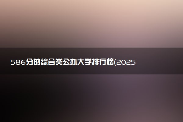 586分的综合类公办大学排行榜（2025考生参考)