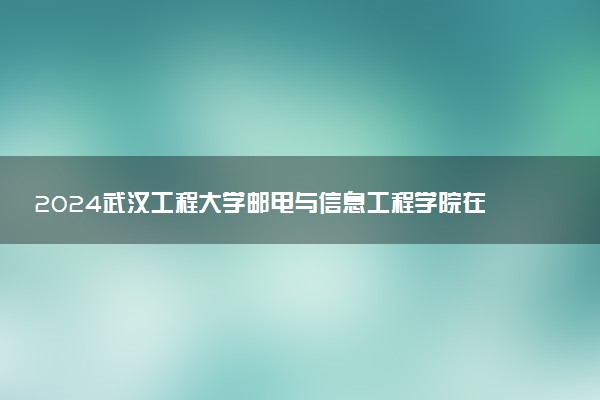2024武汉工程大学邮电与信息工程学院在河南录取分数线 各专业分数及位次