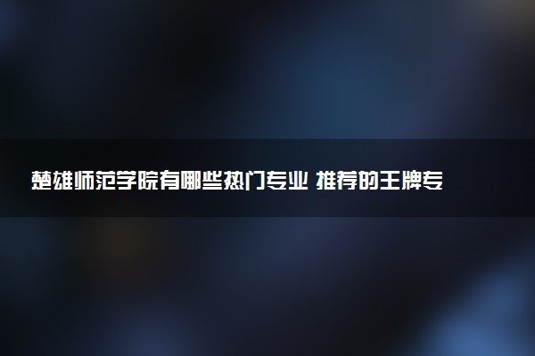 楚雄师范学院有哪些热门专业 推荐的王牌专业