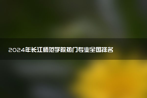 2024年长江师范学院热门专业全国排名 有哪些专业比较好