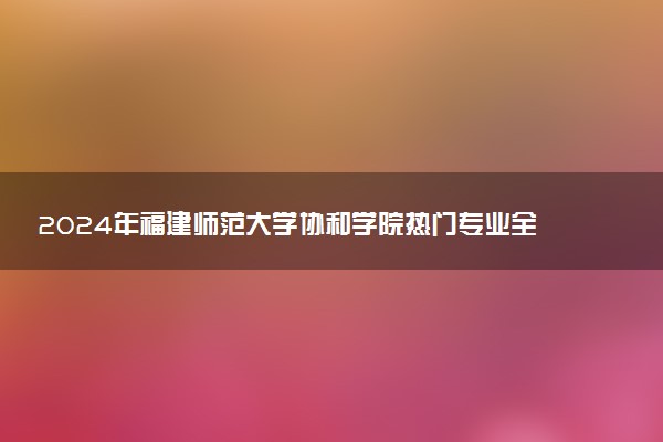 2024年福建师范大学协和学院热门专业全国排名 有哪些专业比较好