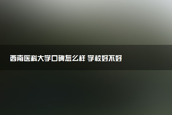 西南医科大学口碑怎么样 学校好不好