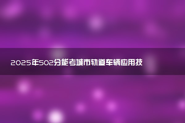 2025年502分能考城市轨道车辆应用技术专业吗 502分城市轨道车辆应用技术专业大学推荐