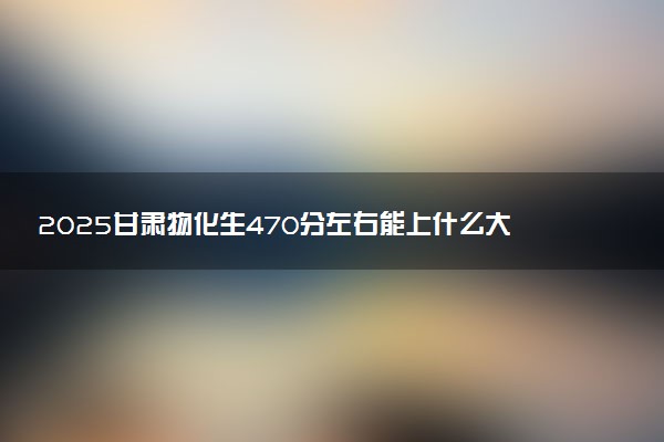 2025甘肃物化生470分左右能上什么大学 可以报考的院校名单