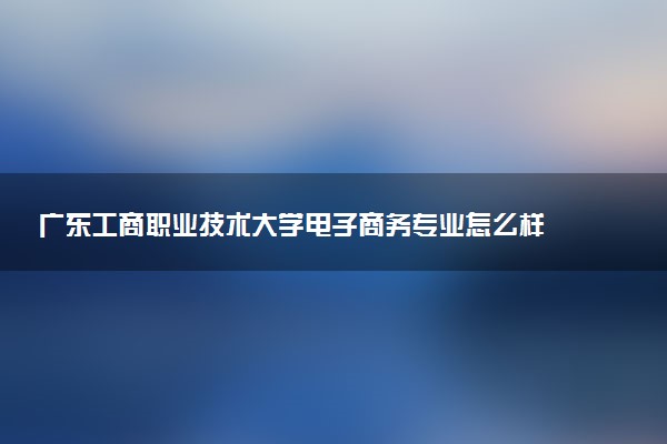 广东工商职业技术大学电子商务专业怎么样 录取分数线多少