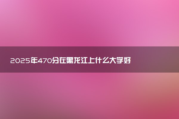 2025年470分在黑龙江上什么大学好 近三年录取分数线是多少