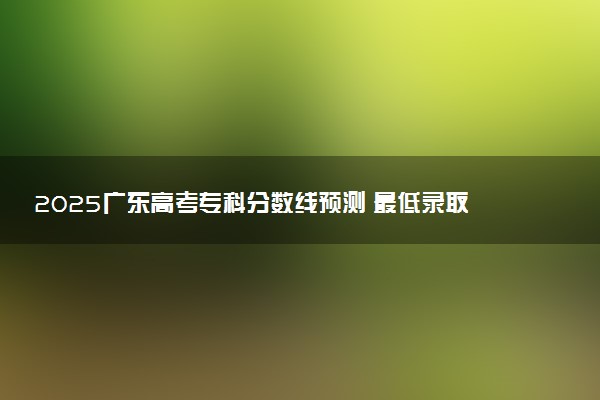 2025广东高考专科分数线预测 最低录取分预估