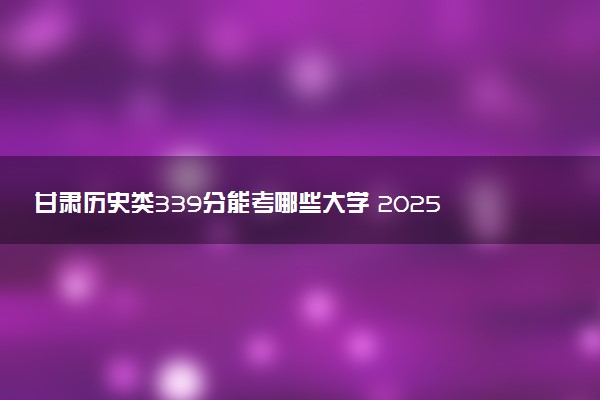甘肃历史类339分能考哪些大学 2025考生稳上的大学名单