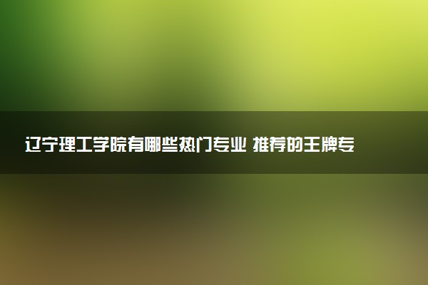 辽宁理工学院有哪些热门专业 推荐的王牌专业