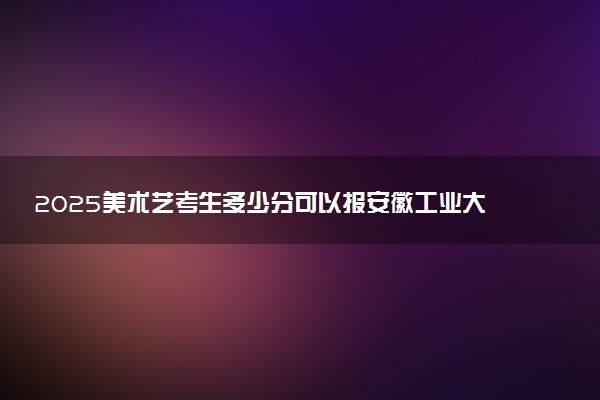 2025美术艺考生多少分可以报安徽工业大学