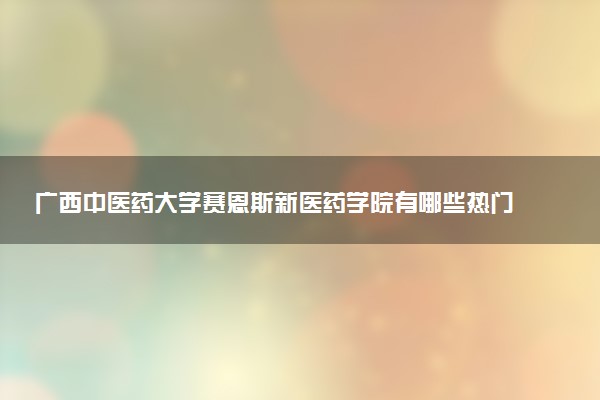 广西中医药大学赛恩斯新医药学院有哪些热门专业 推荐的王牌专业