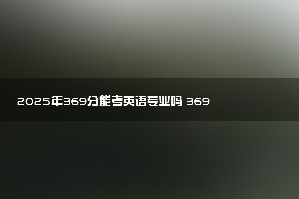 2025年369分能考英语专业吗 369分英语专业大学推荐