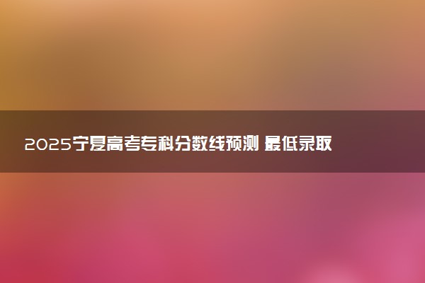2025宁夏高考专科分数线预测 最低录取分预估