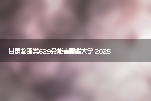 甘肃物理类629分能考哪些大学 2025考生稳上的大学名单