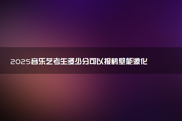 2025音乐艺考生多少分可以报鹤壁能源化工职业学院