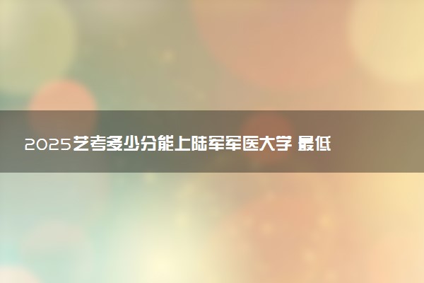 2025艺考多少分能上陆军军医大学 最低分数线是多少