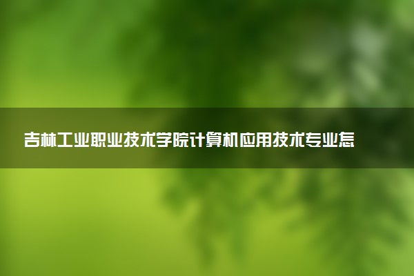 吉林工业职业技术学院计算机应用技术专业怎么样 录取分数线多少