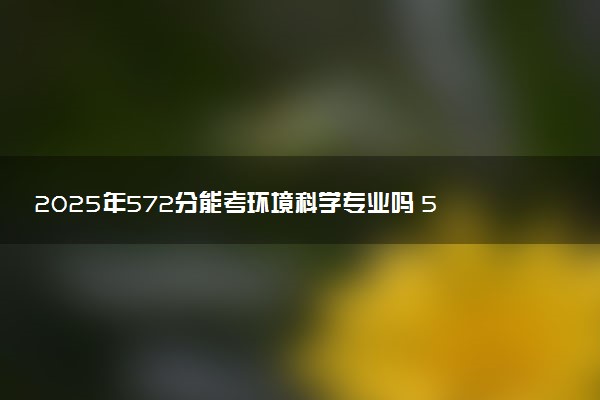 2025年572分能考环境科学专业吗 572分环境科学专业大学推荐