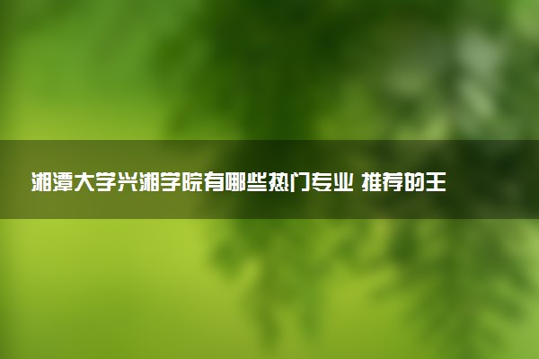 湘潭大学兴湘学院有哪些热门专业 推荐的王牌专业