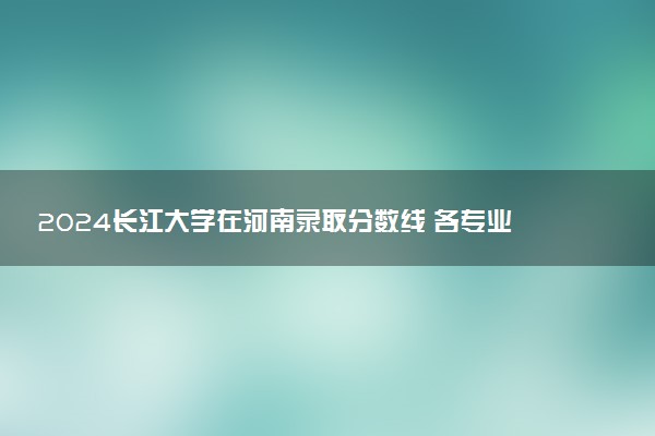 2024长江大学在河南录取分数线 各专业分数及位次