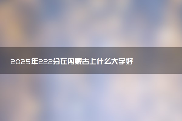 2025年222分在内蒙古上什么大学好 近三年录取分数线是多少