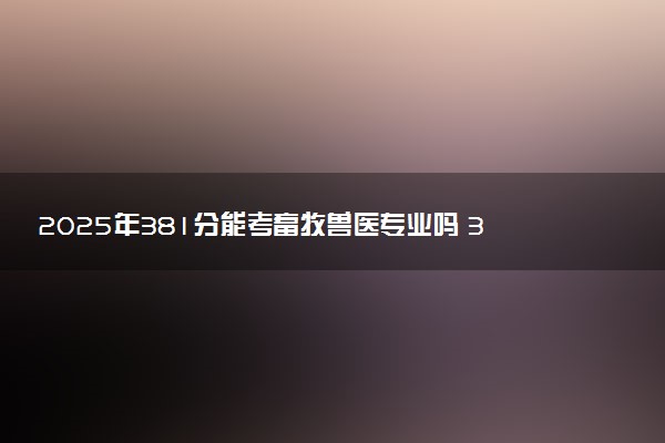2025年381分能考畜牧兽医专业吗 381分畜牧兽医专业大学推荐