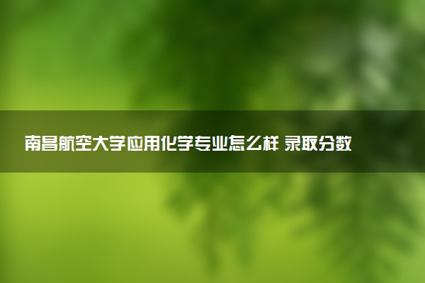 南昌航空大学应用化学专业怎么样 录取分数线多少
